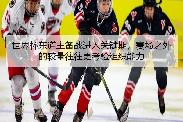 世界杯东道主备战进入关键期，赛场之外的较量往往更考验组织能力